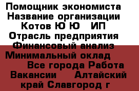 Помощник экономиста › Название организации ­ Котов Ю.Ю., ИП › Отрасль предприятия ­ Финансовый анализ › Минимальный оклад ­ 27 000 - Все города Работа » Вакансии   . Алтайский край,Славгород г.